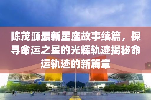 陈茂源最新星座故事续篇，探寻命运之星的光辉轨迹揭秘命运轨迹的新篇章