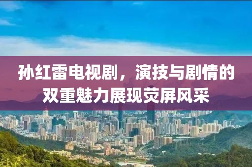 孙红雷电视剧，演技与剧情的双重魅力展现荧屏风采