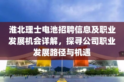 淮北理士电池招聘信息及职业发展机会详解，探寻公司职业发展路径与机遇