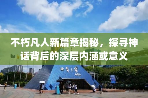 不朽凡人新篇章揭秘，探寻神话背后的深层内涵或意义