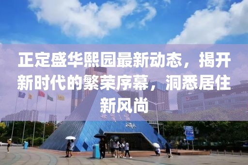 正定盛华熙园最新动态，揭开新时代的繁荣序幕，洞悉居住新风尚