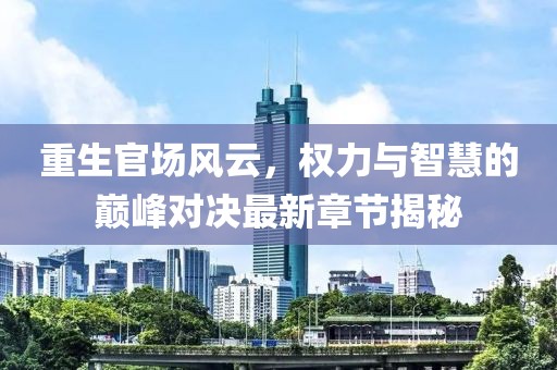 重生官场风云，权力与智慧的巅峰对决最新章节揭秘