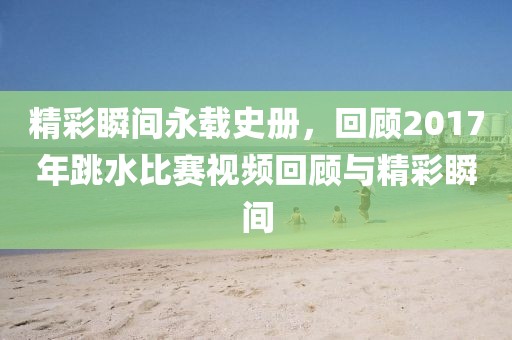 精彩瞬间永载史册，回顾2017年跳水比赛视频回顾与精彩瞬间