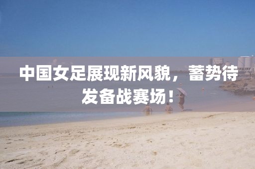 中国女足展现新风貌，蓄势待发备战赛场！