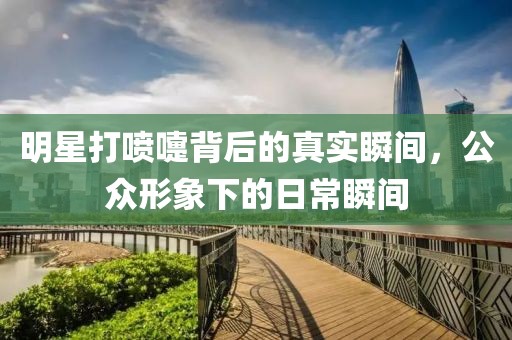 明星打喷嚏背后的真实瞬间，公众形象下的日常瞬间