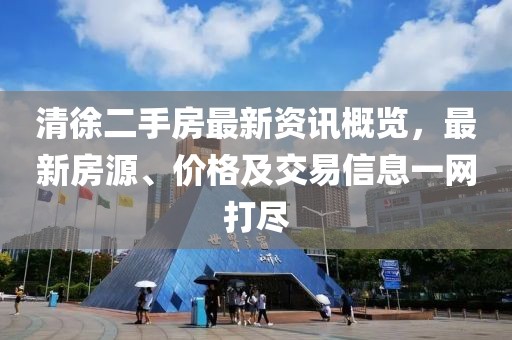 清徐二手房最新资讯概览，最新房源、价格及交易信息一网打尽
