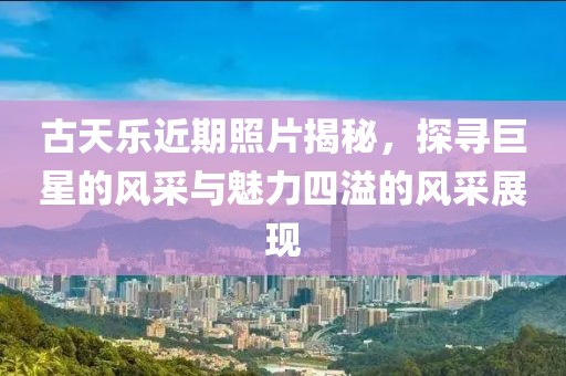 古天乐近期照片揭秘，探寻巨星的风采与魅力四溢的风采展现
