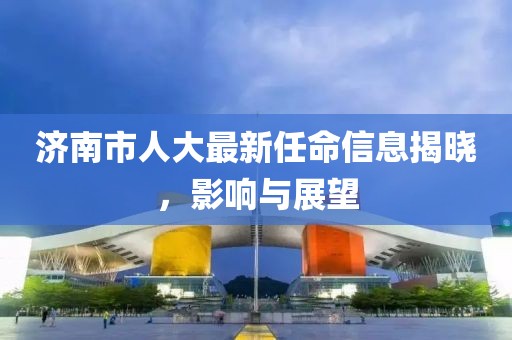 济南市人大最新任命信息揭晓，影响与展望