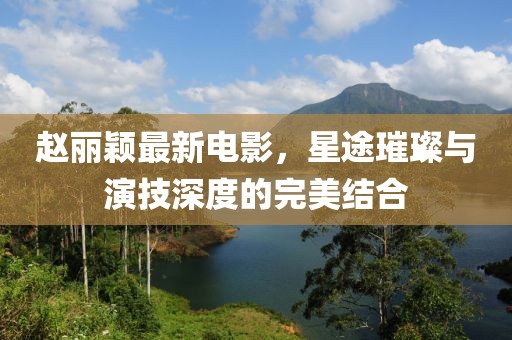赵丽颖最新电影，星途璀璨与演技深度的完美结合