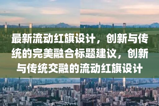最新流动红旗设计，创新与传统的完美融合标题建议，创新与传统交融的流动红旗设计