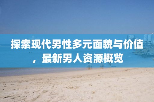 探索现代男性多元面貌与价值，最新男人资源概览