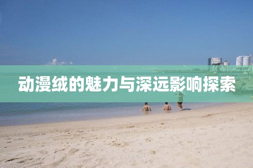 动漫绒的魅力与深远影响探索