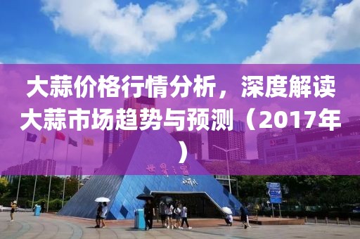 大蒜价格行情分析，深度解读大蒜市场趋势与预测（2017年）