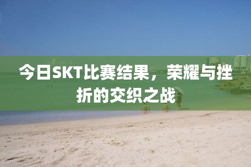 今日SKT比赛结果，荣耀与挫折的交织之战