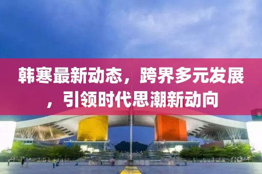 韩寒最新动态，跨界多元发展，引领时代思潮新动向