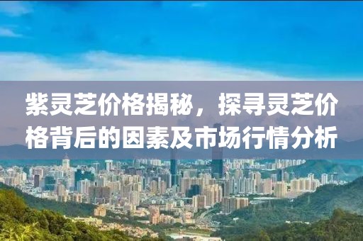 紫灵芝价格揭秘，探寻灵芝价格背后的因素及市场行情分析
