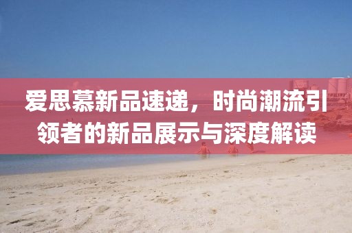 爱思慕新品速递，时尚潮流引领者的新品展示与深度解读