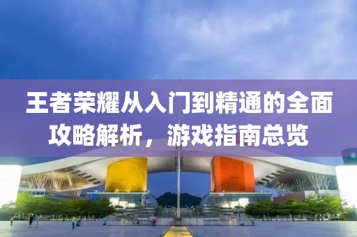 王者荣耀从入门到精通的全面攻略解析，游戏指南总览