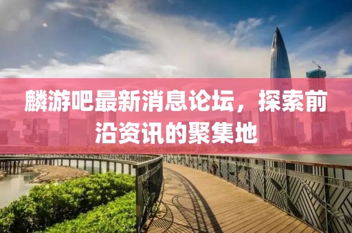 麟游吧最新消息论坛，探索前沿资讯的聚集地