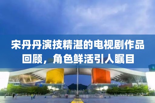 宋丹丹演技精湛的电视剧作品回顾，角色鲜活引人瞩目