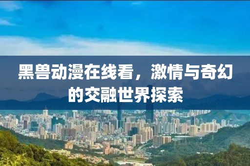 黑兽动漫在线看，激情与奇幻的交融世界探索