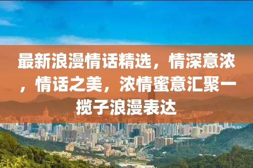 最新浪漫情话精选，情深意浓，情话之美，浓情蜜意汇聚一揽子浪漫表达