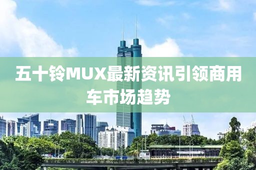 五十铃MUX最新资讯引领商用车市场趋势