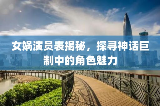 女娲演员表揭秘，探寻神话巨制中的角色魅力