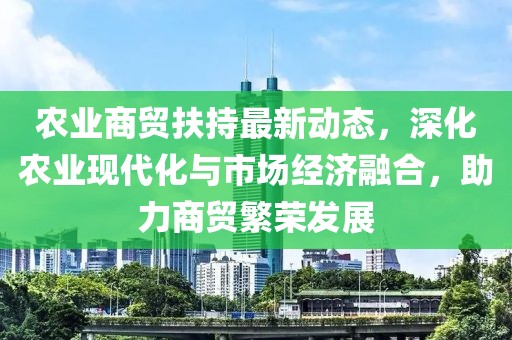 农业商贸扶持最新动态，深化农业现代化与市场经济融合，助力商贸繁荣发展