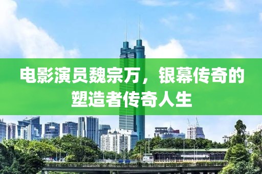 电影演员魏宗万，银幕传奇的塑造者传奇人生