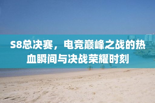 S8总决赛，电竞巅峰之战的热血瞬间与决战荣耀时刻