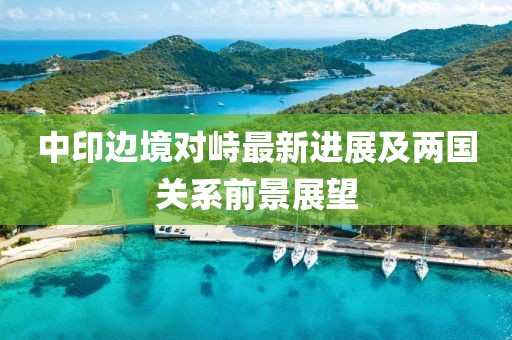 中印边境对峙最新进展及两国关系前景展望