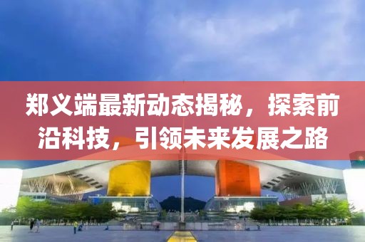 郑义端最新动态揭秘，探索前沿科技，引领未来发展之路