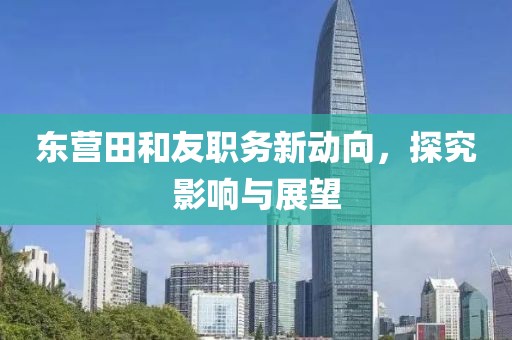 东营田和友职务新动向，探究影响与展望