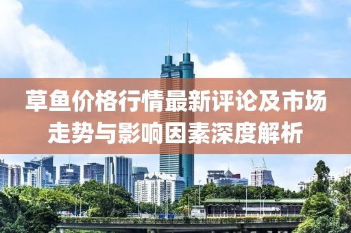 草鱼价格行情最新评论及市场走势与影响因素深度解析