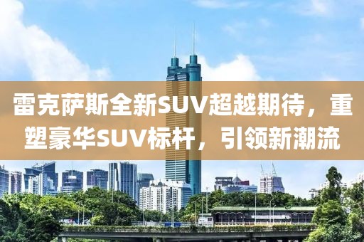 雷克萨斯全新SUV超越期待，重塑豪华SUV标杆，引领新潮流