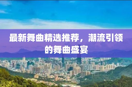 最新舞曲精选推荐，潮流引领的舞曲盛宴
