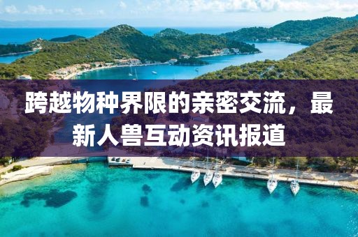 跨越物种界限的亲密交流，最新人兽互动资讯报道