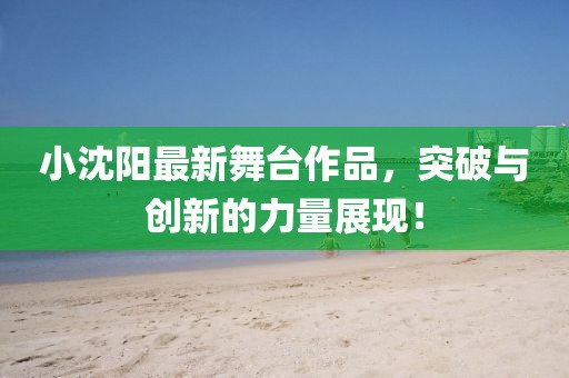小沈阳最新舞台作品，突破与创新的力量展现！