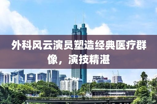 外科风云演员塑造经典医疗群像，演技精湛