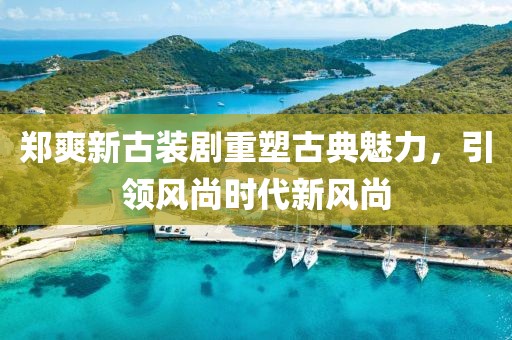 郑爽新古装剧重塑古典魅力，引领风尚时代新风尚
