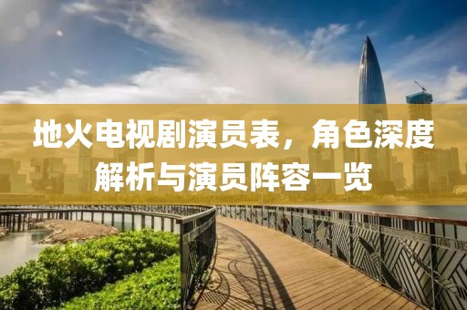 地火电视剧演员表，角色深度解析与演员阵容一览