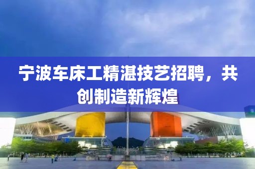 宁波车床工精湛技艺招聘，共创制造新辉煌