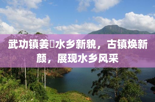 武功镇姜嫄水乡新貌，古镇焕新颜，展现水乡风采