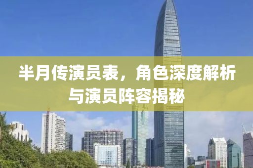 半月传演员表，角色深度解析与演员阵容揭秘