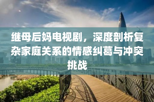 继母后妈电视剧，深度剖析复杂家庭关系的情感纠葛与冲突挑战