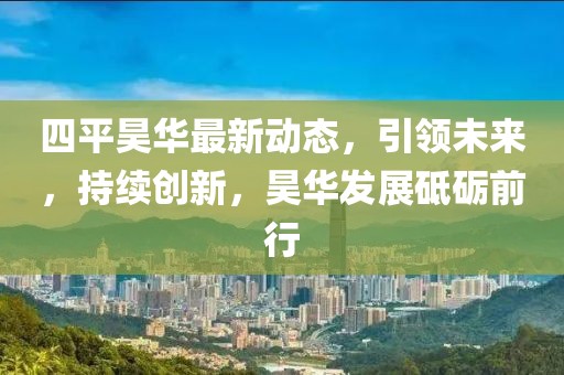 四平昊华最新动态，引领未来，持续创新，昊华发展砥砺前行