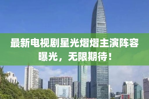 最新电视剧星光熠熠主演阵容曝光，无限期待！