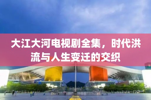 大江大河电视剧全集，时代洪流与人生变迁的交织