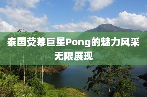 泰国荧幕巨星Pong的魅力风采无限展现